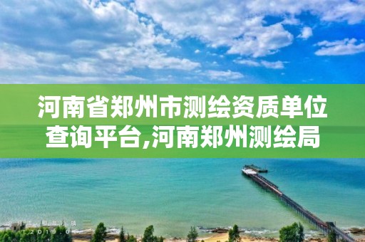 河南省郑州市测绘资质单位查询平台,河南郑州测绘局