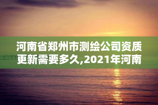 河南省郑州市测绘公司资质更新需要多久,2021年河南新测绘资质办理