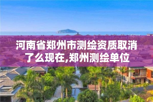 河南省郑州市测绘资质取消了么现在,郑州测绘单位