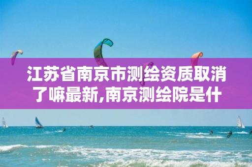 江苏省南京市测绘资质取消了嘛最新,南京测绘院是什么单位