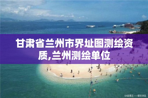 甘肃省兰州市界址图测绘资质,兰州测绘单位