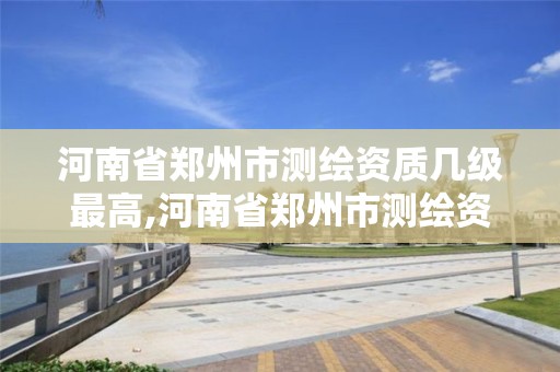 河南省郑州市测绘资质几级最高,河南省郑州市测绘资质几级最高的。