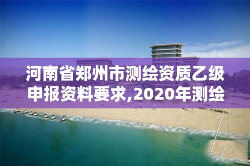 河南省郑州市测绘资质乙级申报资料要求,2020年测绘资质乙级需要什么条件。