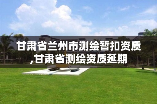 甘肃省兰州市测绘暂扣资质,甘肃省测绘资质延期