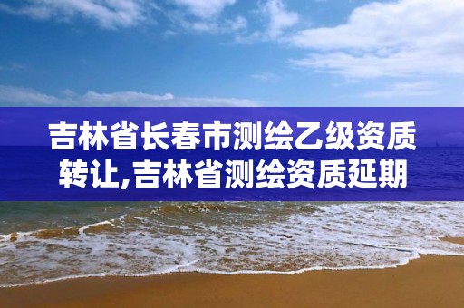 吉林省长春市测绘乙级资质转让,吉林省测绘资质延期