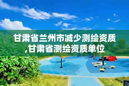 甘肃省兰州市减少测绘资质,甘肃省测绘资质单位