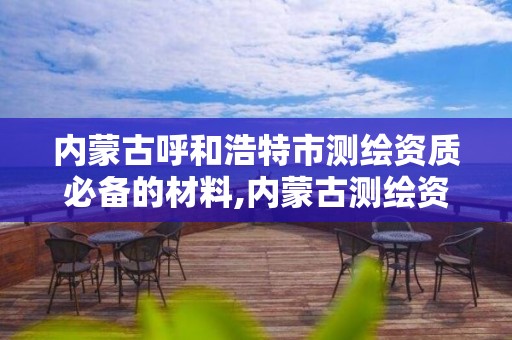 内蒙古呼和浩特市测绘资质必备的材料,内蒙古测绘资质延期公告