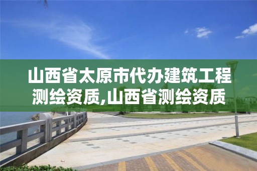 山西省太原市代办建筑工程测绘资质,山西省测绘资质延期公告