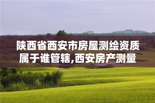 陕西省西安市房屋测绘资质属于谁管辖,西安房产测量事务所是国企么