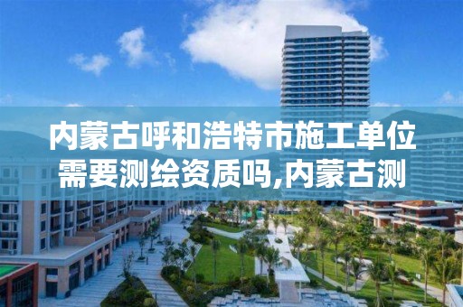 内蒙古呼和浩特市施工单位需要测绘资质吗,内蒙古测绘资质延期公告。