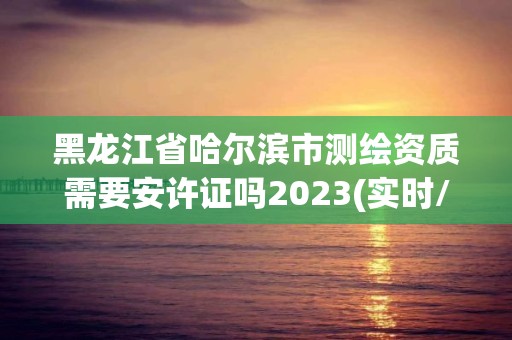 黑龙江省哈尔滨市测绘资质需要安许证吗2023(实时/更新中)