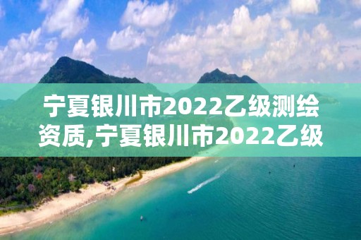 宁夏银川市2022乙级测绘资质,宁夏银川市2022乙级测绘资质查询