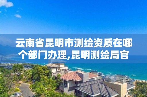 云南省昆明市测绘资质在哪个部门办理,昆明测绘局官网