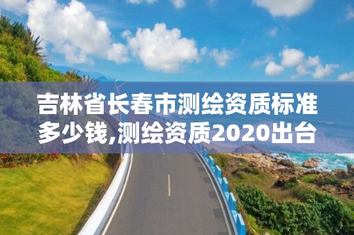 吉林省长春市测绘资质标准多少钱,测绘资质2020出台