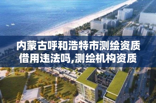 内蒙古呼和浩特市测绘资质借用违法吗,测绘机构资质