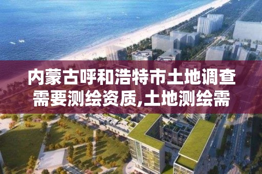 内蒙古呼和浩特市土地调查需要测绘资质,土地测绘需要什么资料