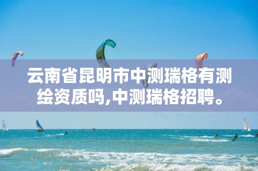 云南省昆明市中测瑞格有测绘资质吗,中测瑞格招聘。