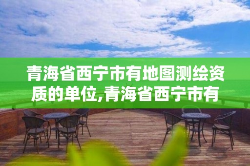 青海省西宁市有地图测绘资质的单位,青海省西宁市有地图测绘资质的单位有哪些。