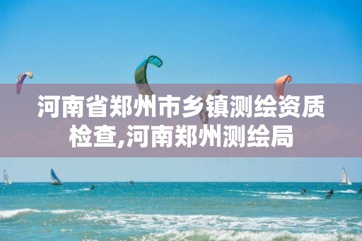 河南省郑州市乡镇测绘资质检查,河南郑州测绘局