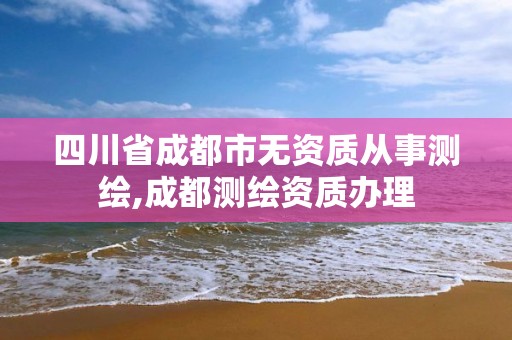 四川省成都市无资质从事测绘,成都测绘资质办理