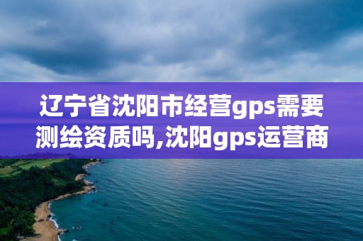 辽宁省沈阳市经营gps需要测绘资质吗,沈阳gps运营商