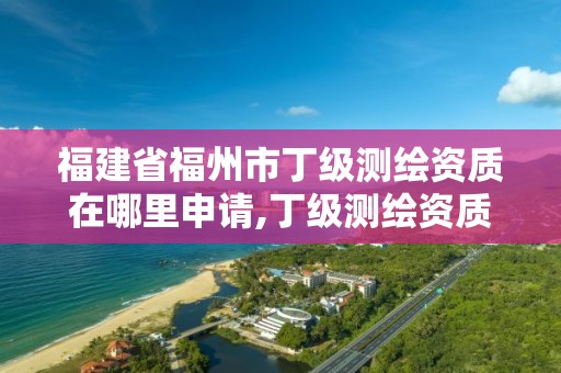 福建省福州市丁级测绘资质在哪里申请,丁级测绘资质申请需要什么仪器。