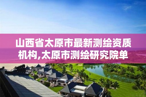 山西省太原市最新测绘资质机构,太原市测绘研究院单位怎么样