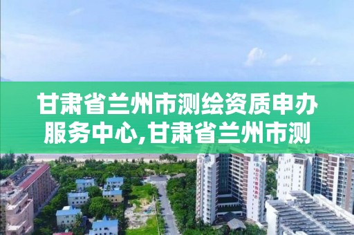 甘肃省兰州市测绘资质申办服务中心,甘肃省兰州市测绘资质申办服务中心地址