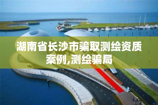 湖南省长沙市骗取测绘资质案例,测绘骗局