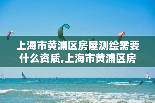 上海市黄浦区房屋测绘需要什么资质,上海市黄浦区房屋测绘需要什么资质的