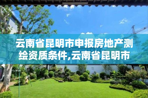 云南省昆明市申报房地产测绘资质条件,云南省昆明市申报房地产测绘资质条件是什么。