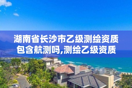 湖南省长沙市乙级测绘资质包含航测吗,测绘乙级资质需要哪些人员