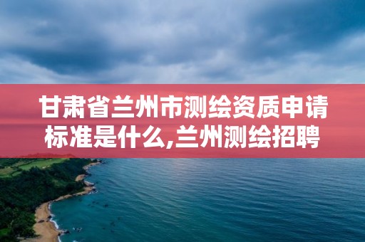 甘肃省兰州市测绘资质申请标准是什么,兰州测绘招聘信息。