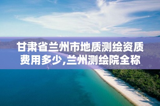 甘肃省兰州市地质测绘资质费用多少,兰州测绘院全称