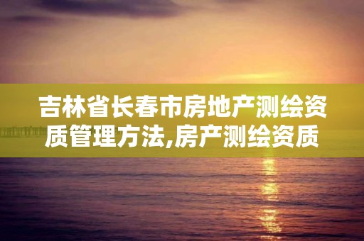 吉林省长春市房地产测绘资质管理方法,房产测绘资质要求。