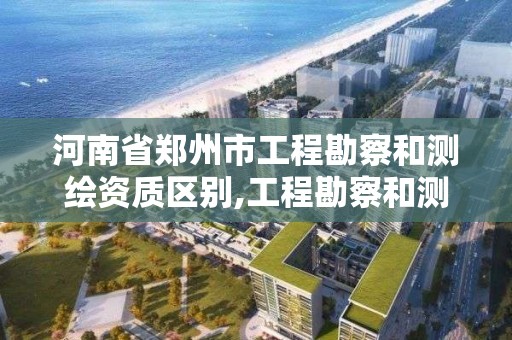 河南省郑州市工程勘察和测绘资质区别,工程勘察和测绘的区别