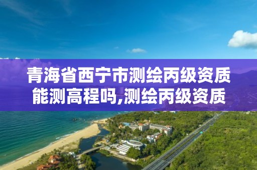 青海省西宁市测绘丙级资质能测高程吗,测绘丙级资质要求。