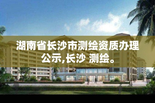 湖南省长沙市测绘资质办理公示,长沙 测绘。