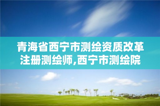 青海省西宁市测绘资质改革注册测绘师,西宁市测绘院改企业