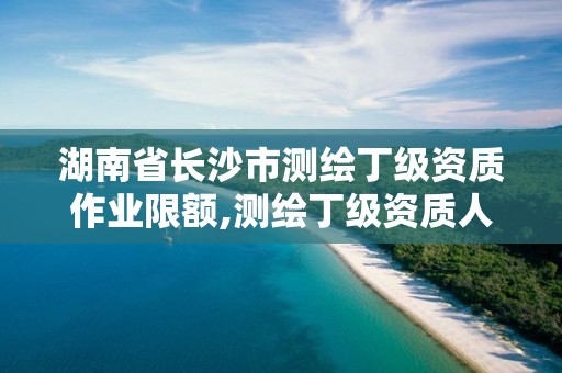 湖南省长沙市测绘丁级资质作业限额,测绘丁级资质人员要求