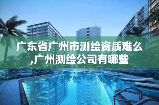 广东省广州市测绘资质难么,广州测绘公司有哪些