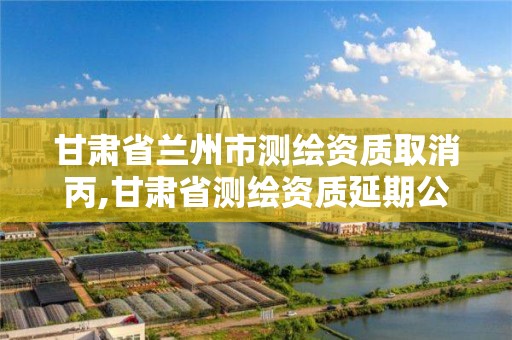 甘肃省兰州市测绘资质取消丙,甘肃省测绘资质延期公告