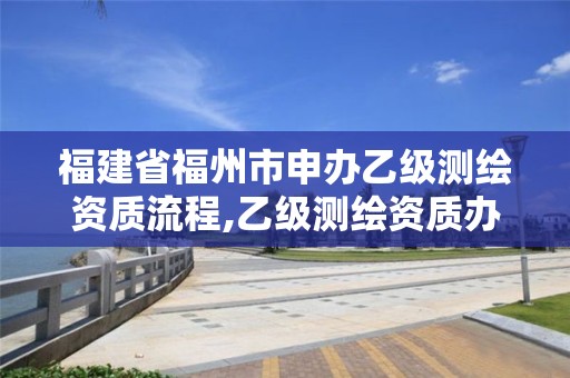 福建省福州市申办乙级测绘资质流程,乙级测绘资质办理。