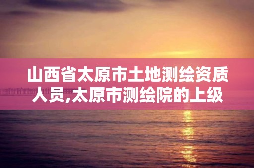 山西省太原市土地测绘资质人员,太原市测绘院的上级单位