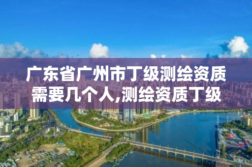 广东省广州市丁级测绘资质需要几个人,测绘资质丁级是什么意思。