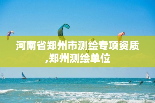 河南省郑州市测绘专项资质,郑州测绘单位