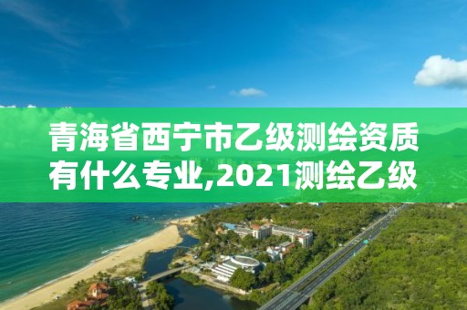 青海省西宁市乙级测绘资质有什么专业,2021测绘乙级资质要求。