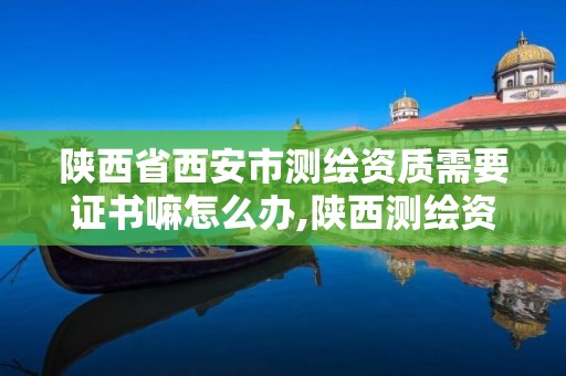 陕西省西安市测绘资质需要证书嘛怎么办,陕西测绘资质延期公告。