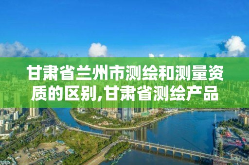 甘肃省兰州市测绘和测量资质的区别,甘肃省测绘产品质量监督检验站待遇