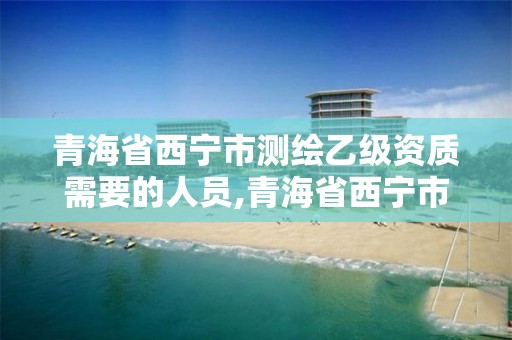 青海省西宁市测绘乙级资质需要的人员,青海省西宁市测绘乙级资质需要的人员名单。